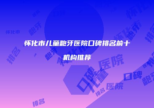 怀化市儿童龅牙医院口碑排名前十机构推荐