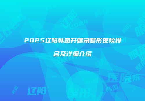 2025辽阳韩国开眼角整形医院排名及详细介绍