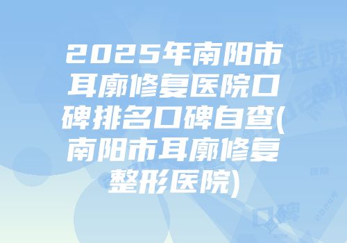 2025年南阳市耳廓修复医院口碑排名口碑自查(南阳市耳廓修复整形医院)
