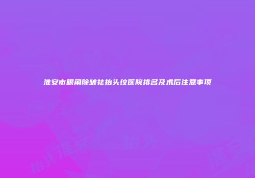 淮安市眼角除皱祛抬头纹医院排名及术后注意事项