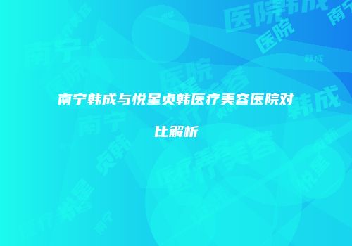 南宁韩成与悦星贞韩医疗美容医院对比解析