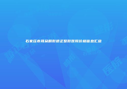 石家庄市耳朵畸形矫正整形医院价格信息汇总