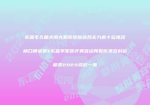 东营毛孔粗大激光整形医院综合实力前十位排名榜口碑获赞&东营学军医疗美容诊所整形美容科价格表2025均价一览
