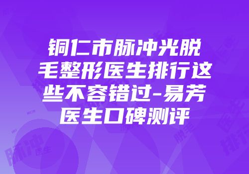 铜仁市脉冲光脱毛整形医生排行这些不容错过-易芳医生口碑测评