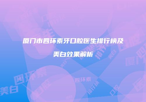 厦门市四环素牙口腔医生排行榜及美白效果解析