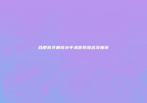 合肥市牙根修补手术医院排名及推荐