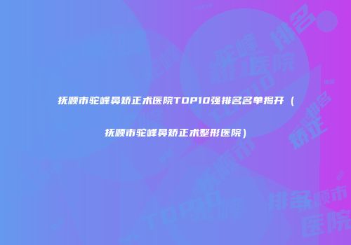 抚顺市驼峰鼻矫正术医院TOP10强排名名单揭开（抚顺市驼峰鼻矫正术整形医院）