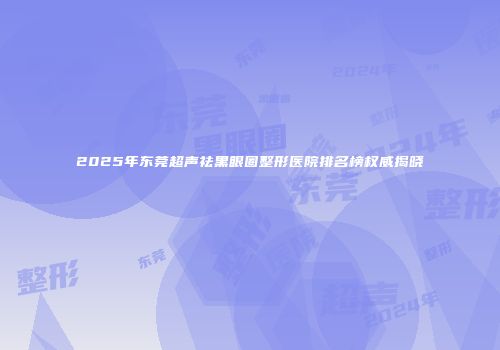 2025年东莞超声祛黑眼圈整形医院排名榜权威揭晓