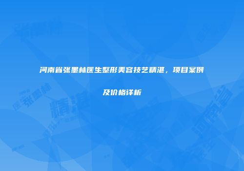 河南省张墨林医生整形美容技艺精湛，项目案例及价格详析
