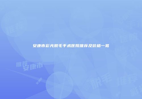 安康市彩光脱毛手术医院推荐及价格一览