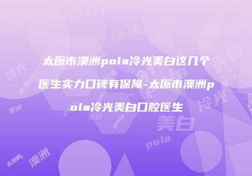 太原市澳洲pola冷光美白这几个医生实力口碑有保障-太原市澳洲pola冷光美白口腔医生