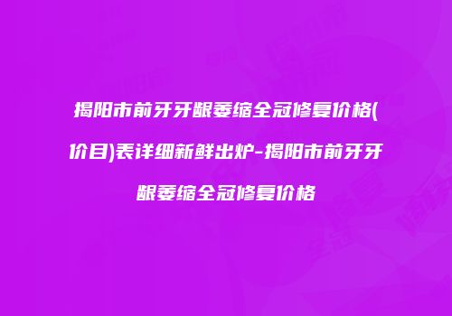 揭阳市前牙牙龈萎缩全冠修复价格(价目)表详细新鲜出炉-揭阳市前牙牙龈萎缩全冠修复价格