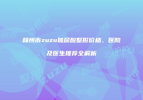 赣州市zuzu玻尿酸整形价格、医院及医生推荐全解析