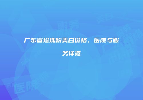 广东省珍珠粉美白价格、医院与服务详览