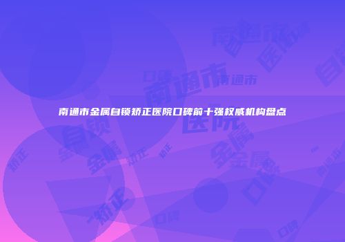 南通市金属自锁矫正医院口碑前十强权威机构盘点