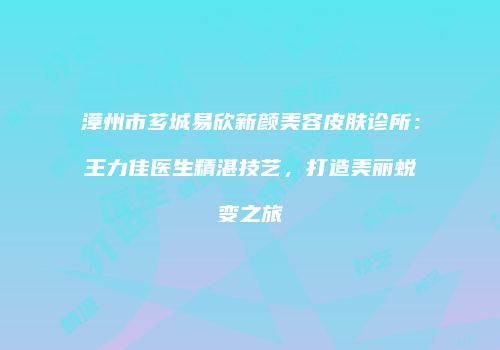 漳州市芗城易欣新颜美容皮肤诊所：王力佳医生精湛技艺，打造美丽蜕变之旅