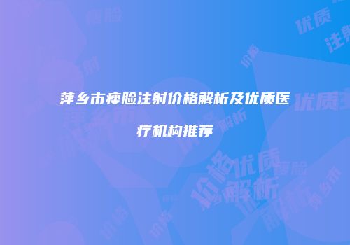 萍乡市瘦脸注射价格解析及优质医疗机构推荐