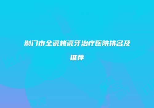 荆门市全瓷烤瓷牙治疗医院排名及推荐