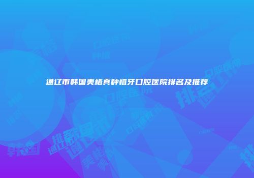 通辽市韩国美格真种植牙口腔医院排名及推荐