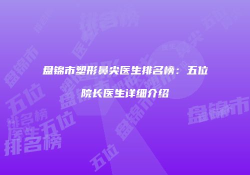 盘锦市塑形鼻尖医生排名榜：五位院长医生详细介绍