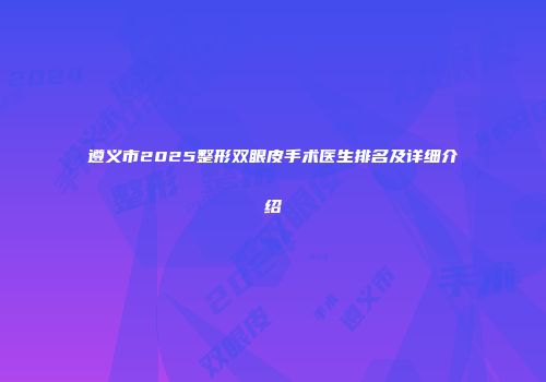 遵义市2025整形双眼皮手术医生排名及详细介绍