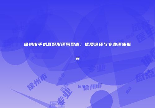 徐州市手术耳整形医院盘点：优质选择与专业医生推荐