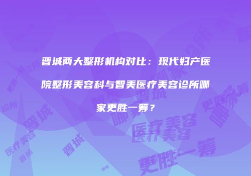 晋城两大整形机构对比：现代妇产医院整形美容科与智美医疗美容诊所哪家更胜一筹？