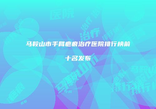 马鞍山市手臂疤痕治疗医院排行榜前十名发布