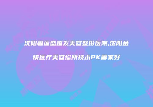 沈阳碧莲盛植发美容整形医院,沈阳金铸医疗美容诊所技术PK哪家好
