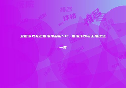 全国激光祛斑医院排名前50：医院详情与主推医生一览