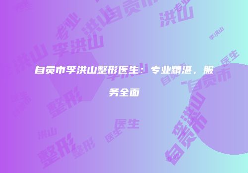 自贡市李洪山整形医生：专业精湛，服务全面