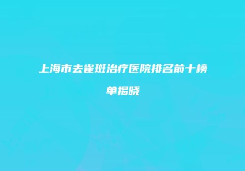 上海市去雀斑治疗医院排名前十榜单揭晓