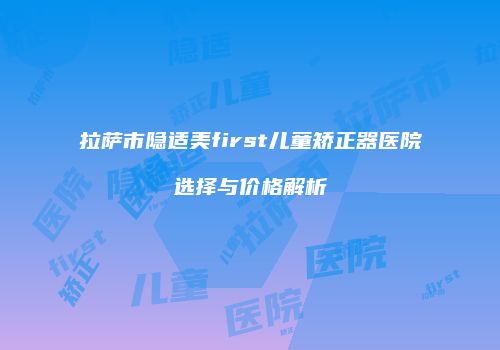 拉萨市隐适美first儿童矫正器医院选择与价格解析