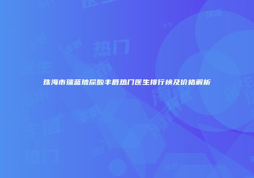 珠海市瑞蓝玻尿酸丰唇热门医生排行榜及价格解析
