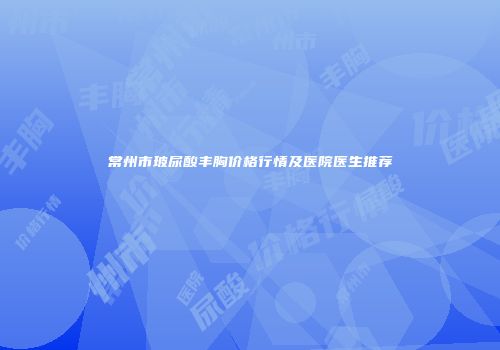 常州市玻尿酸丰胸价格行情及医院医生推荐