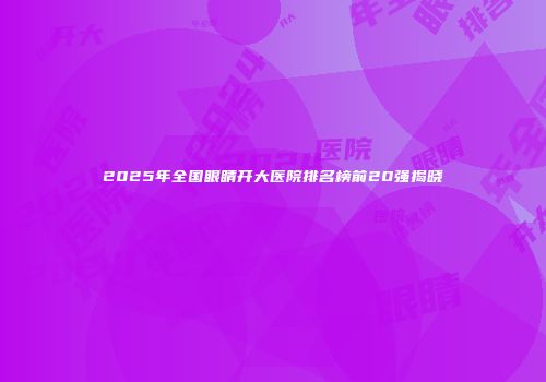 2025年全国眼睛开大医院排名榜前20强揭晓