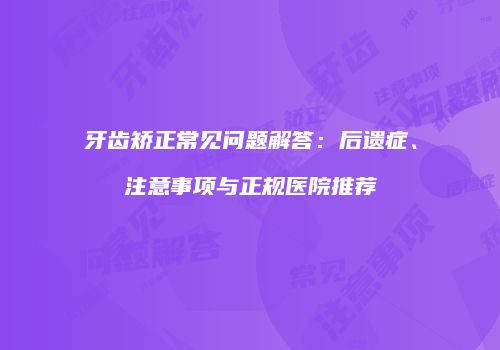 牙齿矫正常见问题解答：后遗症、注意事项与正规医院推荐