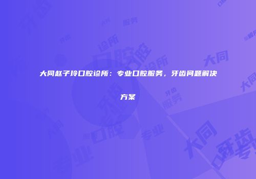 大同赵子玲口腔诊所：专业口腔服务，牙齿问题解决方案