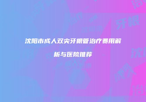 沈阳市成人双尖牙根管治疗费用解析与医院推荐