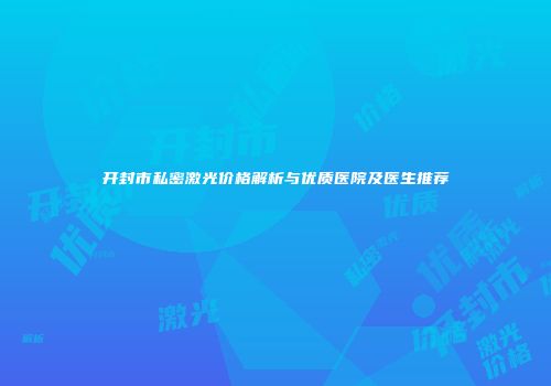 开封市私密激光价格解析与优质医院及医生推荐