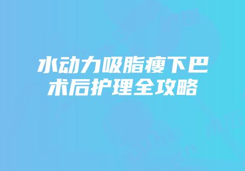 水动力吸脂瘦下巴术后护理全攻略