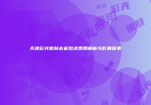 天津彩光嫩肤去雀斑术费用解析与影响因素