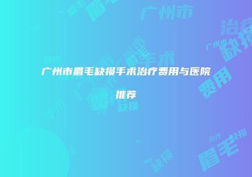 广州市眉毛缺损手术治疗费用与医院推荐