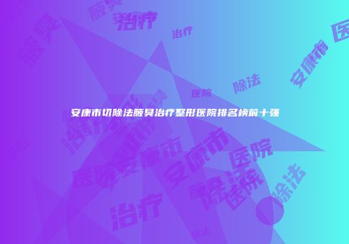 安康市切除法腋臭治疗整形医院排名榜前十强