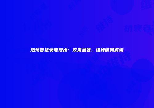 热玛吉抗衰老技术：效果显著，维持时间解析