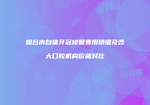 烟台市自体牙冠修复费用明细及各大口腔机构价格对比