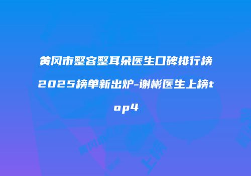 黄冈市整容整耳朵医生口碑排行榜2025榜单新出炉-谢彬医生上榜top4