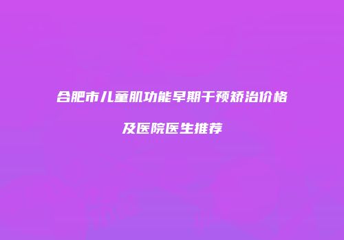 合肥市儿童肌功能早期干预矫治价格及医院医生推荐