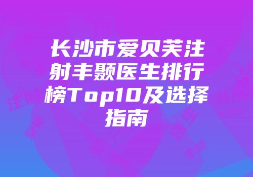 长沙市爱贝芙注射丰颞医生排行榜Top10及选择指南