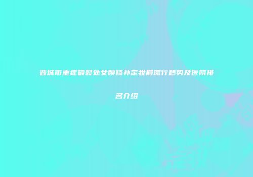 晋城市重症破裂处女膜修补定妆眉流行趋势及医院排名介绍